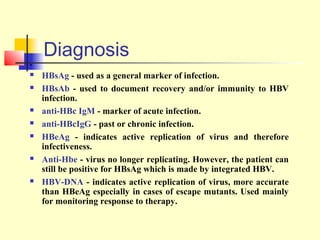 .











Diagnosis
HBsAg - used as a general marker of infection.
HBsAb - used to document recovery and/or immunity to HBV
infection.
anti-HBc IgM - marker of acute infection.
anti-HBcIgG - past or chronic infection.
HBeAg - indicates active replication of virus and therefore
infectiveness.
Anti-Hbe - virus no longer replicating. However, the patient can
still be positive for HBsAg which is made by integrated HBV.
HBV-DNA - indicates active replication of virus, more accurate
than HBeAg especially in cases of escape mutants. Used mainly
for monitoring response to therapy.

 