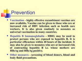 Prevention


Vaccination - highly effective recombinant vaccines are
now available. Vaccine can be given to those who are at
increased risk of HBV infection such as health care
workers. It is also given routinely to neonates as
universal vaccination in many countries.



Hepatitis B Immunoglobulin - HBIG may be used to
protect persons who are exposed to hepatitis B. It is
particular efficacious within 48 hours of the incident. It
may also be given to neonates who are at increased risk
of contracting hepatitis B i.e. whose mothers are
HBsAg and HBeAg positive.



Other measures - screening of blood donors, blood and
body fluid precautions.

 