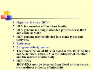 











Hepatitis C virus (HCV)
HCV is a member of flavivirus family.
HCV genome is a single stranded positive-sense RNA
and contains 9.4kb
HCV genome may be divided into many types and
subtypes.
Resistance
Antigen-antibody system
The concentration of HCV in blood is low, HCV Ag has
not be detected, anti-HCV is the indicator of infection
and the marker of infectivity
HCV-RNA
HCV-RNA may be detected from blood or liver tissue,
it’s the direct evidence of infectivity

 