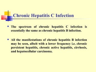 Chronic Hepatitis C Infection


The spectrum of chronic hepatitis C infection is
essentially the same as chronic hepatitis B infection.



All the manifestations of chronic hepatitis B infection
may be seen, albeit with a lower frequency i.e. chronic
persistent hepatitis, chronic active hepatitis, cirrhosis,
and hepatocellular carcinoma.

 