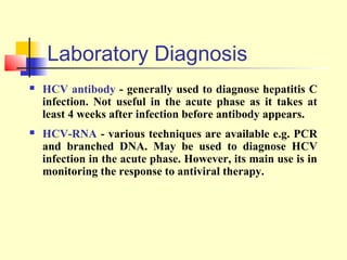 Laboratory Diagnosis


HCV antibody - generally used to diagnose hepatitis C
infection. Not useful in the acute phase as it takes at
least 4 weeks after infection before antibody appears.



HCV-RNA - various techniques are available e.g. PCR
and branched DNA. May be used to diagnose HCV
infection in the acute phase. However, its main use is in
monitoring the response to antiviral therapy.

 