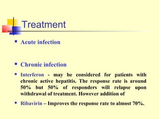 Treatment


Acute infection



Chronic infection



Interferon - may be considered for patients with
chronic active hepatitis. The response rate is around
50% but 50% of responders will relapse upon
withdrawal of treatment. However addition of



Ribavirin – Improves the response rate to almost 70%.

 