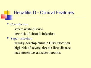 Hepatitis D - Clinical Features
 Co-infection
– severe acute disease.
– low risk of chronic infection.
 Super-infection
– usually develop chronic HBV infection.
– high risk of severe chronic liver disease.
– may present as an acute hepatitis.

 