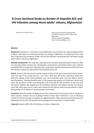  
Ghazanfar Medical Journal, Volume 2, Issue 01, March 2017 
32 
A Cross‐Sectional Study on Burden of Hepatitis B/C and 
HIV Infection among Herat adults’ citizens, Afghanistan 
 
 
 
 
 
Abstract 
Background: Hepatitis B, C and Human Immunodeficiency virus infections are important global health 
problems. Information for mentioned infections are lacking in Afghanistan. The objective of this study 
was to determine the prevalence of HBV, HCV and HIV infections and describe their risk factors among 
adult citizens in Herat City, Afghanistan. 
Methods and Materials: This study was a descriptive cross‐sectional study conducted in May‐June 2015 
of 1,129 adult citizens of Herat City. Demographic, socioeconomic and lifestyle factors were collected 
using WHO STEP wise approach. Rapid tests were conducted to identify the prevalence of HBV, HCV, and 
HIV infections. Statistical analysis performed Using SPSS version 20. 
Results: Totally 1,129 clean records used for analysis of which 47.4% were males and 52.6 were females 
with mean age of this sample was 41.5 ± 13.1 years. More than half of the respondents (54%) were 
illiterates;  majority  of  the  study  participants  were  married  (85.8%),  while  more  than  80%  of  women 
were housewives. Smoking prevalence was in 5.6% among study subjects and 10.8% were mouth snuﬀ 
users. The prevalence of HBV using HBsAg was 3.3% (37/1,129) and the prevalence of HCV was 0.2% 
(2/1,129). In addition, 100 samples were sent to Ankara, Turkey for more advance testing. Four samples 
out of 100, which were sent to Turkey, were reactive for HIV infection while none was positive in Kabul. 
Being positive for all infection in one person were not reported. 
Conclusion: While the burden of HBsAg and anti HCV seropositivity in the study was low as compare to 
other countries, however the risk of getting infection remains high. Furthermore, 4 out of 100 being 
positive for HIV are very high as compared to suggested burden. Public awareness and health education 
regarding risk factors for viral hepatitis and encouragement for vaccination is recommended.  
Keywords: Hepatitis, HBV, HCV, HIV infection, risk factors, Afghanistan
Khwaja Mir Islam Saeed, MD, MCs  Head of Grants and Contract Management 
Unit (GCMU), Ministry of Public Health, Kabul 
Afghanistan,  
Cell Phone: 0093 (0) 700290955 
Email: kmislamsaeed@gmail.com 
 
 