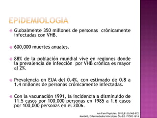 EPIDEMIOLOGIAGlobalmente 350 millones de personas  crónicamenteinfectadas con VHB.600,000 muertes anuales.88% de la población mundial vive en regiones donde la prevalencia de infección  por VHB crónica es mayor al 2%.Prevalencia en EUA del 0.4%, con estimado de 0.8 a 1.4 millones de personas crónicamente infectadas.Con la vacunación1991, la incidencia a disminuido de 11.5 casospor 100,000 personas en 1985 a 1.6 casospor 100,000 personas en el 2006.Am FamPhysician. 2010;81(8):965-972Mandell, Enfermedades Infecciosas 5ta Ed. P1582-1614 