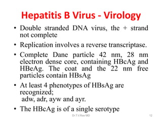 Hepatitis B Virus - Virology
• Double stranded DNA virus, the + strand
not complete
• Replication involves a reverse transcriptase.
• Complete Dane particle 42 nm, 28 nm
electron dense core, containing HBcAg and
HBeAg. The coat and the 22 nm free
particles contain HBsAg
• At least 4 phenotypes of HBsAg are
recognized;
adw, adr, ayw and ayr.
• The HBcAg is of a single serotype
Dr.T.V.Rao MD 12
 