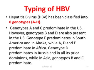Typing of HBV
• Hepatitis B virus (HBV) has been classified into
8 genotypes (A-H).
• Genotypes A and C predominate in the US.
However, genotypes B and D are also present
in the US. Genotype F predominates in South
America and in Alaska, while A, D and E
predominate in Africa. Genotype D
predominates in Russia and in all its prior
dominions, while in Asia, genotypes B and C
predominate.
Dr.T.V.Rao MD 13
 