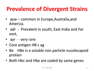 Prevalence of Divergent Strains
• ayw – common in Europe,Australia,and
America.
• adr - Prevalent in south, East India and Far
east,
• ayr - very rare
• Core antigen HB c ag
• Be HBe is a soluble non particle nucelocapsid
protien
• Both Hbc and Hbe are coded by same genes
Dr.T.V.Rao MD 21
 