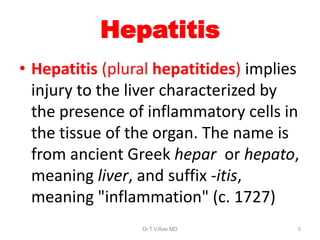Hepatitis
• Hepatitis (plural hepatitides) implies
injury to the liver characterized by
the presence of inflammatory cells in
the tissue of the organ. The name is
from ancient Greek hepar or hepato,
meaning liver, and suffix -itis,
meaning "inflammation" (c. 1727)
Dr.T.V.Rao MD 3
 