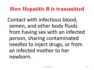 How Hepatitis B is transmitted
Contact with infectious blood,
semen, and other body fluids
from having sex with an infected
person, sharing contaminated
needles to inject drugs, or from
an infected mother to her
newborn.
Dr.T.V.Rao MD 34
 