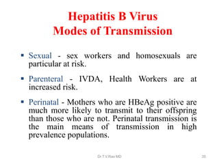  Sexual - sex workers and homosexuals are
particular at risk.
 Parenteral - IVDA, Health Workers are at
increased risk.
 Perinatal - Mothers who are HBeAg positive are
much more likely to transmit to their offspring
than those who are not. Perinatal transmission is
the main means of transmission in high
prevalence populations.
Hepatitis B Virus
Modes of Transmission
Dr.T.V.Rao MD 35
 