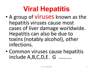 Viral Hepatitis
• A group of viruses known as the
hepatitis viruses cause most
cases of liver damage worldwide.
Hepatitis can also be due to
toxins (notably alcohol), other
infections.
• Common viruses cause hepatitis
include A,B,C,D,E. G ……….
Dr.T.V.Rao MD 4
 