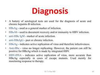 Diagnosis
• A battery of serological tests are used for the diagnosis of acute and
chronic hepatitis B infection.
• HBsAg - used as a general marker of infection.
• HBsAb - used to document recovery and/or immunity to HBV infection.
• anti-HBc IgM - marker of acute infection.
• anti-HBcIgG - past or chronic infection.
• HBeAg - indicates active replication of virus and therefore infectiveness.
• Anti-Hbe - virus no longer replicating. However, the patient can still be
positive for HBsAg which is made by integrated HBV.
• HBV-DNA - indicates active replication of virus, more accurate than
HBeAg especially in cases of escape mutants. Used mainly for
monitoring response to therapy.
Dr.T.V.Rao MD 40
 