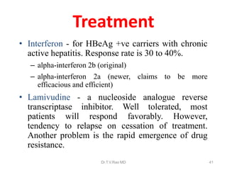 Treatment
• Interferon - for HBeAg +ve carriers with chronic
active hepatitis. Response rate is 30 to 40%.
– alpha-interferon 2b (original)
– alpha-interferon 2a (newer, claims to be more
efficacious and efficient)
• Lamivudine - a nucleoside analogue reverse
transcriptase inhibitor. Well tolerated, most
patients will respond favorably. However,
tendency to relapse on cessation of treatment.
Another problem is the rapid emergence of drug
resistance.
Dr.T.V.Rao MD 41
 