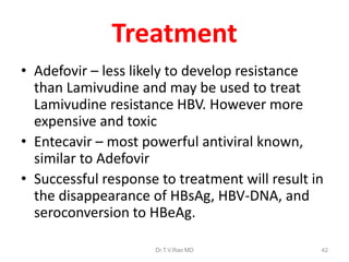 Treatment
• Adefovir – less likely to develop resistance
than Lamivudine and may be used to treat
Lamivudine resistance HBV. However more
expensive and toxic
• Entecavir – most powerful antiviral known,
similar to Adefovir
• Successful response to treatment will result in
the disappearance of HBsAg, HBV-DNA, and
seroconversion to HBeAg.
Dr.T.V.Rao MD 42
 
