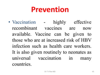 Prevention
• Vaccination - highly effective
recombinant vaccines are now
available. Vaccine can be given to
those who are at increased risk of HBV
infection such as health care workers.
It is also given routinely to neonates as
universal vaccination in many
countries.
Dr.T.V.Rao MD 45
 