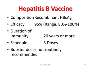 Hepatitis B Vaccine
• CompositionRecombinant HBsAg
• Efficacy 95% (Range, 80%-100%)
• Duration of
Immunity 20 years or more
• Schedule 3 Doses
• Booster doses not routinely
recommended
Dr.T.V.Rao MD 47
 