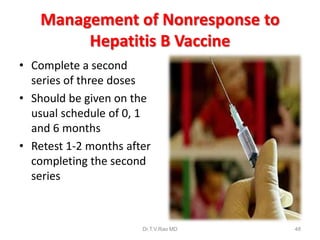 Management of Nonresponse to
Hepatitis B Vaccine
• Complete a second
series of three doses
• Should be given on the
usual schedule of 0, 1
and 6 months
• Retest 1-2 months after
completing the second
series
Dr.T.V.Rao MD 48
 