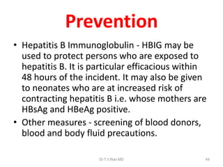 Prevention
• Hepatitis B Immunoglobulin - HBIG may be
used to protect persons who are exposed to
hepatitis B. It is particular efficacious within
48 hours of the incident. It may also be given
to neonates who are at increased risk of
contracting hepatitis B i.e. whose mothers are
HBsAg and HBeAg positive.
• Other measures - screening of blood donors,
blood and body fluid precautions.
Dr.T.V.Rao MD 49
 