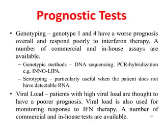 Prognostic Tests
• Genotyping – genotype 1 and 4 have a worse prognosis
overall and respond poorly to interferon therapy. A
number of commercial and in-house assays are
available.
– Genotypic methods – DNA sequencing, PCR-hybridization
e.g. INNO-LIPA.
– Serotyping – particularly useful when the patient does not
have detectable RNA.
• Viral Load – patients with high viral load are thought to
have a poorer prognosis. Viral load is also used for
monitoring response to IFN therapy. A number of
commercial and in-house tests are available.Dr.T.V.Rao MD 50
 