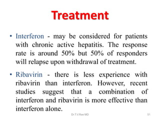 Treatment
• Interferon - may be considered for patients
with chronic active hepatitis. The response
rate is around 50% but 50% of responders
will relapse upon withdrawal of treatment.
• Ribavirin - there is less experience with
ribavirin than interferon. However, recent
studies suggest that a combination of
interferon and ribavirin is more effective than
interferon alone.
Dr.T.V.Rao MD 51
 