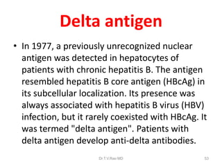 Delta antigen
• In 1977, a previously unrecognized nuclear
antigen was detected in hepatocytes of
patients with chronic hepatitis B. The antigen
resembled hepatitis B core antigen (HBcAg) in
its subcellular localization. Its presence was
always associated with hepatitis B virus (HBV)
infection, but it rarely coexisted with HBcAg. It
was termed "delta antigen". Patients with
delta antigen develop anti-delta antibodies.
Dr.T.V.Rao MD 53
 