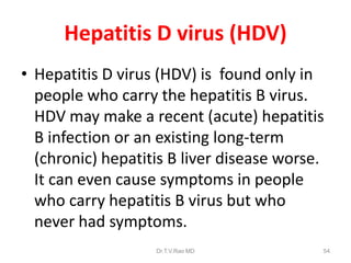 Hepatitis D virus (HDV)
• Hepatitis D virus (HDV) is found only in
people who carry the hepatitis B virus.
HDV may make a recent (acute) hepatitis
B infection or an existing long-term
(chronic) hepatitis B liver disease worse.
It can even cause symptoms in people
who carry hepatitis B virus but who
never had symptoms.
Dr.T.V.Rao MD 54
 