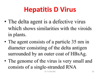 Hepatitis D Virus
• The delta agent is a defective virus
which shows similarities with the viroids
in plants.
• The agent consists of a particle 35 nm in
diameter consisting of the delta antigen
surrounded by an outer coat of HBsAg.
• The genome of the virus is very small and
consists of a single-stranded RNA
Dr.T.V.Rao MD 56
 