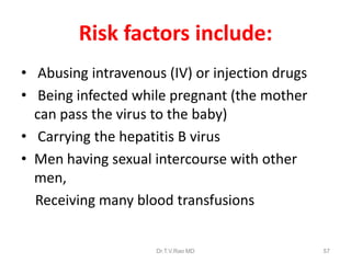 Risk factors include:
• Abusing intravenous (IV) or injection drugs
• Being infected while pregnant (the mother
can pass the virus to the baby)
• Carrying the hepatitis B virus
• Men having sexual intercourse with other
men,
Receiving many blood transfusions
Dr.T.V.Rao MD 57
 