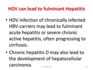 HDV can lead to fulminant Hepatitis
• HDV infection of chronically infected
HBV-carriers may lead to fulminant
acute hepatitis or severe chronic
active hepatitis, often progressing to
cirrhosis.
• Chronic hepatitis D may also lead to
the development of hepatocellular
carcinoma. Dr.T.V.Rao MD 60
 
