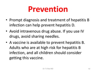 Prevention
• Prompt diagnosis and treatment of hepatitis B
infection can help prevent hepatitis D.
• Avoid intravenous drug abuse. If you use IV
drugs, avoid sharing needles.
• A vaccine is available to prevent hepatitis B.
Adults who are at high risk for hepatitis B
infection, and all children should consider
getting this vaccine.
Dr.T.V.Rao MD 62
 