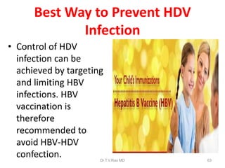 Best Way to Prevent HDV
Infection
• Control of HDV
infection can be
achieved by targeting
and limiting HBV
infections. HBV
vaccination is
therefore
recommended to
avoid HBV-HDV
confection. Dr.T.V.Rao MD 63
 