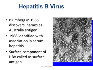 Hepatitis B Virus
• Blumberg in 1965
discovers, names as
Australia antigen.
• 1968 identified with
association in serum
hepatitis.
• Surface component of
HBV called as surface
antigen.
Dr.T.V.Rao MD 9
 