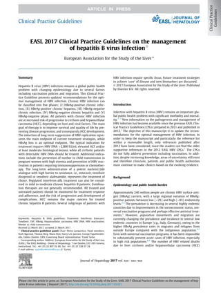 EASL 2017 Clinical Practice Guidelines on the management
of hepatitis B virus infectionq
European Association for the Study of the Liver ⇑
Summary
Hepatitis B virus (HBV) infection remains a global public health
problem with changing epidemiology due to several factors
including vaccination policies and migration. This Clinical Prac-
tice Guideline presents updated recommendations for the opti-
mal management of HBV infection. Chronic HBV infection can
be classiﬁed into ﬁve phases: (I) HBeAg-positive chronic infec-
tion, (II) HBeAg-positive chronic hepatitis, (III) HBeAg-negative
chronic infection, (IV) HBeAg-negative chronic hepatitis and (V)
HBsAg-negative phase. All patients with chronic HBV infection
are at increased risk of progression to cirrhosis and hepatocellular
carcinoma (HCC), depending on host and viral factors. The main
goal of therapy is to improve survival and quality of life by pre-
venting disease progression, and consequently HCC development.
The induction of long-term suppression of HBV replication repre-
sents the main endpoint of current treatment strategies, while
HBsAg loss is an optimal endpoint. The typical indication for
treatment requires HBV DNA [2,000 IU/ml, elevated ALT and/or
at least moderate histological lesions, while all cirrhotic patients
with detectable HBV DNA should be treated. Additional indica-
tions include the prevention of mother to child transmission in
pregnant women with high viremia and prevention of HBV reac-
tivation in patients requiring immunosuppression or chemother-
apy. The long-term administration of a potent nucleos(t)ide
analogue with high barrier to resistance, i.e., entecavir, tenofovir
disoproxil or tenofovir alafenamide, represents the treatment of
choice. Pegylated interferon-alfa treatment can also be consid-
ered in mild to moderate chronic hepatitis B patients. Combina-
tion therapies are not generally recommended. All treated and
untreated patients should be monitored for treatment response
and adherence, and the risk of progression and development of
complications. HCC remains the major concern for treated
chronic hepatitis B patients. Several subgroups of patients with
HBV infection require speciﬁc focus. Future treatment strategies
to achieve ‘cure’ of disease and new biomarkers are discussed.
Ó 2017 European Association for the Study of the Liver. Published
by Elsevier B.V. All rights reserved.
Introduction
Infection with hepatitis B virus (HBV) remains an important glo-
bal public health problem with signiﬁcant morbidity and mortal-
ity.1–3
New information on the pathogenesis and management of
HBV infection has become available since the previous EASL Clin-
ical Practice Guidelines (CPGs) prepared in 2011 and published in
2012.1
The objective of this manuscript is to update the recom-
mendations for the optimal management of HBV infection. In
order to keep the manuscript and particularly the reference list
within a reasonable length, only references published after
2012 have been considered, since the readers can ﬁnd the older
supportive references in the 2012 EASL HBV CPGs.1
The CPGs
do not fully address prevention including vaccination. In addi-
tion, despite increasing knowledge, areas of uncertainty still exist
and therefore clinicians, patients and public health authorities
must continue to make choices based on the evolving evidence.
Background
Epidemiology and public health burden
Approximately 240 million people are chronic HBV surface anti-
gen (HBsAg) carriers, with a large regional variation of HBsAg-
positive patients between low (2%) and high ([8%) endemicity
levels.2,4
The prevalence is decreasing in several highly endemic
countries due to improvements in the socioeconomic status, uni-
versal vaccination programs and perhaps effective antiviral treat-
ments.5
However, population movements and migration are
currently changing the prevalence and incidence in several low
endemic countries in Europe (e.g., Italy, Germany), owing to the
higher HBsAg prevalence rates in migrants and refugees from
outside Europe compared with the indigenous population.6,7
Even with universal vaccination programs, it has been impossible
to substantially prevent acute cases of HBV infection, especially
in high risk populations.8,9
The number of HBV related deaths
due to liver cirrhosis and/or hepatocellular carcinoma (HCC)
Journal of Hepatology 2017 vol. xxx j xxx–xxx
Keywords: Hepatitis B; EASL guidelines; Treatment; Interferon; Entecavir;
Tenofovir; TAF; HBsAg; Hepatocellular carcinoma; HBV DNA; HBV reactivation;
Mother to child transmission.
Received 23 March 2017; accepted 23 March 2017
q
Clinical practice guidelines panel: Chair: Pietro Lampertico; Panel members:
Kosh Agarwal, Thomas Berg, Maria Buti, Harry L.A. Janssen, George Papatheodor-
idis, Fabien Zoulim; EASL Governing Board representative: Frank Tacke.
⇑ Corresponding author. Address: European Association for the Study of the Liver
(EASL), The EASL Building – Home of Hepatology, 7 rue Daubin, CH 1203 Geneva,
Switzerland. Tel.: +41 (0) 22 807 03 60; fax: +41 (0) 22 328 07 24.
E-mail address: easlofﬁce@easlofﬁce.eu (F. Tacke).
Clinical Practice Guidelines
Please cite this article in press as: European Association for the Study of the Liver. EASL 2017 Clinical Practice Guidelines on the management of hep-
atitis B virus infection. J Hepatol (2017), http://dx.doi.org/10.1016/j.jhep.2017.03.021
 