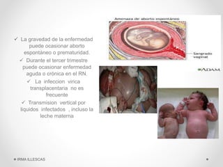 EFECTOS SOBRE
LA MADRE Y EL
FETO:
 La gravedad de la enfermedad
puede ocasionar aborto
espontáneo o prematuridad.
 Durante el tercer trimestre
puede ocasionar enfermedad
aguda o crónica en el RN.
 La infeccion virica
transplacentaria no es
frecuente
 Transmision vertical por
liquidos infectados , incluso la
leche materna
IRMA ILLESCAS
 