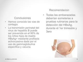 Conclusiones
Recomendacion
• Hemos conocido las vias de
contagio
• La transmisión perinatal del
virus de hepatitis B puede
ser prevenida en el 95% de
los niños hijos de madre
HBsAg+ mediante profilaxis
activa-pasiva dada por el
uso de gammaglobulina
específica y vacuna.
• Todas las embarazadas
deberían someterse a
pruebas rutinarias para la
detección del HBsAg,
durante el 1er trimestre y
3ero
IRMA ILLESCAS
 