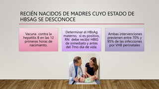 RECIÉN NACIDOS DE MADRES CUYO ESTADO DE
HBSAG SE DESCONOCE
Vacuna contra la
hepatitis B en las 12
primeras horas de
nacimiento.
Determinar el HBsAg
materno, si es positivo,
RN debe recibir HBIG
de inmediato y antes
del 7mo día de vida.
Ambas intervenciones
previenen entre 70% y
95% de las infecciones
por VHB perinatales
 