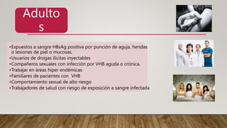 •Expuestos a sangre HBsAg positiva por punción de aguja, heridas
o lesiones de piel o mucosas.
•Usuarios de drogas ilícitas inyectables
•Compañeros sexuales con infección por VHB aguda o crónica.
•Trabajar en áreas híper endémicas
•Familiares de pacientes con VHB
•Comportamiento sexual de alto riesgo
•Trabajadores de salud con riesgo de exposición a sangre infectada
Adulto
s
 