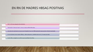 EN RN DE MADRES HBSAG POSITIVAS
RN 12–24 horas después del nacimiento.
Vacunación 3 dosis (al nacer, 2 mes y 6 mes) es 85%–95% eficaz
Una dosis de nacimiento de vacuna anti Hepatitis B, aun sin HBIG (protección para prevenir infección perinatal)
En los lactantes de las madres HBsAg + debe realizarse la antiHBs entre los 9 y 15 meses de edad.
Si anti-HBc es negativa se confirma que la profilaxis fue eficaz.
 