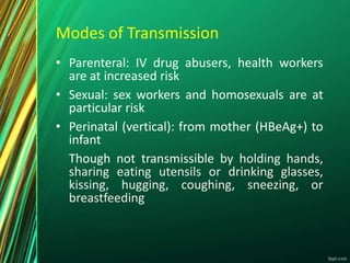 Modes of Transmission
• Parenteral: IV drug abusers, health workers
are at increased risk
• Sexual: sex workers and homosexuals are at
particular risk
• Perinatal (vertical): from mother (HBeAg+) to
infant
Though not transmissible by holding hands,
sharing eating utensils or drinking glasses,
kissing, hugging, coughing, sneezing, or
breastfeeding
 