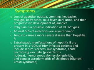 Symptoms
o Loss of appetite, nausea, vomiting, headache,
myalgia, body aches, mild fever, dark urine, and then
progresses to development of jaundice
o Itchy skin is a possible indication of all HV types
o At least 50% of infections are asymptomatic
o Tends to cause a more severe disease than Hepatitis
A
o Extrahepatic manifestations of hepatitis B are
present in 1–10% of HBV-infected patients and
include serum-sickness–like syndrome, acute
necrotizing vasculitis (polyarteritis
nodosa), membranous glomerulonephritis,
and papular acrodermatitis of childhood (Gianotti-
Crosti syndrome)
 