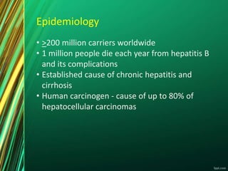 Epidemiology
• >200 million carriers worldwide
• 1 million people die each year from hepatitis B
and its complications
• Established cause of chronic hepatitis and
cirrhosis
• Human carcinogen - cause of up to 80% of
hepatocellular carcinomas
 