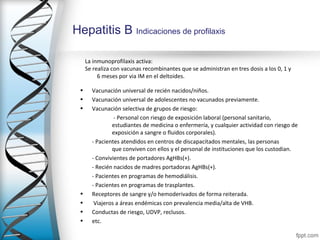 Hepatitis B Indicaciones de profilaxis

     La inmunoprofilaxis activa:
     Se realiza con vacunas recombinantes que se administran en tres dosis a los 0, 1 y
          6 meses por via IM en el deltoides.

 •     Vacunación universal de recién nacidos/niños.
 •     Vacunación universal de adolescentes no vacunados previamente.
 •     Vacunación selectiva de grupos de riesgo:
                - Personal con riesgo de exposición laboral (personal sanitario,
               estudiantes de medicina o enfermería, y cualquier actividad con riesgo de
               exposición a sangre o fluidos corporales).
       - Pacientes atendidos en centros de discapacitados mentales, las personas
               que conviven con ellos y el personal de instituciones que los custodian.
       - Convivientes de portadores AgHBs(+).
       - Recién nacidos de madres portadoras AgHBs(+).
       - Pacientes en programas de hemodiálisis.
       - Pacientes en programas de trasplantes.
 •     Receptores de sangre y/o hemoderivados de forma reiterada.
 •      Viajeros a áreas endémicas con prevalencia media/alta de VHB.
 •     Conductas de riesgo, UDVP, reclusos.
 •     etc.
 