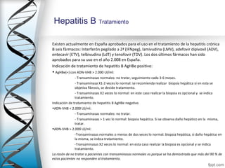 Hepatitis B Tratamiento

Existen actualmente en España aprobados para el uso en el tratamiento de la hepatitis crónica
B seis fármacos: Interferón pegilado a 2ª (IFNpeg), lamivudina (LMV), adefovir dipivoxil (ADV),
entecavir (ETV), telbivudina (LdT) y tenofovir (TDV). Los dos últimos fármacos han sido
aprobados para su uso en el año 2.008 en España.
Indicación de tratamiento de hepatitis B AgHBe positivo:
• AgHBe(+) con ADN-VHB > 2.000 Ul/ml:
               - Transaminasas normales: no tratar, seguimiento cada 3-6 meses.
               - Transaminasa X1-2 veces lo normal: se recomienda realizar biopsia hepática si en esta se
               objetiva fibrosis, se decide tratamiento.
               - Transaminasas X2 veces lo normal: en este caso realizar la biopsia es opcional y se indica
               tratamiento.
Indicación de tratamiento de hepatitis B AgHBe negativo
•ADN-VHB < 2.000 Ul/ml:
               - Transaminasas normales: no tratar.
               - Transaminasas > 1 vez lo normal: biopsia hepática. Si se observa daño hepático en la misma,
               tratar.
•ADN-VHB > 2.000 Ul/ml:
               -Transaminasas normales o menos de dos veces lo normal: biopsia hepática; si daño hepático en
               la misma, se indica tratamiento.
               -Transaminasas X2 veces lo normal: en esta caso realizar la biopsia es opcional y se indica
               tratamiento.
La razón de no tratar a pacientes con transaminasas normales es porque se ha demostrado que más del 90 % de
estos pacientes no responden al tratamiento.
 