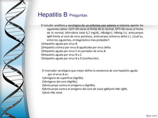 Hepatitis B Preguntas
 El estudio  analítico y  serológico de  un enfermo  con  astenia  e  ictericia  aporta  los 
      siguientes datos: GOT>30 veces el límite de lo normal, GPT>40 veces el límite 
      de  lo  normal,  bilirrubina  total  6,7  mg/dL,  HBsAg(+),  HBeAg  (+),  anticuerpos 
      IgM frente al core de virus positivos, anticuerpos antivirus delta (-). ¿Cuál es, 
      entre los siguientes, el diagnóstico más probable?:
 1)Hepatitis aguda por virus B.
 2)Hepatitis crónica por virus B agudizada por virus delta.
 3)Hepatitis aguda por virus C en portador de virus B.
 4)Hepatitis aguda por virus B y C.
 5)Hepatitis aguda por virus B y D (coinfección).



 El marcador serológico que mejor define la existencia de una hepatitis aguda 
     por el virus B es:
 1)Antígeno de superficie (AgHBs).
 2)Antígeno del core (AgHBc).
 3)Anticuerpo contra el antígeno e (AgHBe).
 4)Anticuerpo contra el antígeno del core de clase IgM(anti-HBc-IgM).
 5)Anti-HBc total.
 