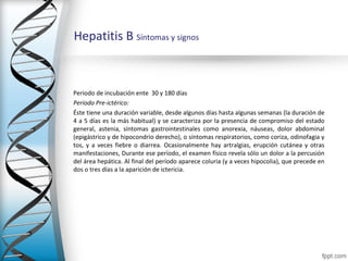 Hepatitis B Síntomas y signos



Periodo de incubación ente 30 y 180 días
Período Pre-ictérico:
Éste tiene una duración variable, desde algunos días hasta algunas semanas (la duración de
4 a 5 días es la más habitual) y se caracteriza por la presencia de compromiso del estado
general, astenia, síntomas gastrointestinales como anorexia, náuseas, dolor abdominal
(epigástrico y de hipocondrio derecho), o síntomas respiratorios, como coriza, odinofagia y
tos, y a veces fiebre o diarrea. Ocasionalmente hay artralgias, erupción cutánea y otras
manifestaciones, Durante ese período, el examen físico revela sólo un dolor a la percusión
del área hepática. Al final del período aparece coluria (y a veces hipocolia), que precede en
dos o tres días a la aparición de ictericia.
 