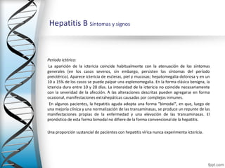 Hepatitis B Síntomas y signos



Período Ictérico:
 La aparición de la ictericia coincide habitualmente con la atenuación de los síntomas
generales (en los casos severos, sin embargo, persisten los síntomas del período
preictérico). Aparece ictericia de escleras, piel y mucosas; hepatomegalia dolorosa y en un
10 a 15% de los casos se puede palpar una esplenomegalia. En la forma clásica benigna, la
ictericia dura entre 10 y 20 días. La intensidad de la ictericia no coincide necesariamente
con la severidad de la afección. A las alteraciones descritas pueden agregarse en forma
ocasional, manifestaciones extrahepáticas causadas por complejos inmunes.
 En algunos pacientes, la hepatitis aguda adopta una forma "bimodal", en que, luego de
una mejoría clínica y una normalización de las transaminasas, se produce un repunte de las
manifestaciones propias de la enfermedad y una elevación de las transaminasas. El
pronóstico de esta forma bimodal no difiere de la forma convencional de la hepatitis.

Una proporción sustancial de pacientes con hepatitis vírica nunca experimenta ictericia.
 