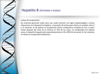 Hepatitis B SÍNTOMAS Y SIGNOS

La fase de recuperación: 
los síntomas generales ceden pero aún suelen persistir una ligera hepatomegalia y ciertas
alteraciones en la bioquímica hepática. La duración de la fase post ictérica es variable, entre 2
y 12 semanas. Es de esperar la recuperación clínica y bioquímica completa en tres a cuatro
meses después del inicio de la ictericia en 75% de los casos, no complicados (en adultos
sanos, la hepatitis B aguda cede espontáneamente en 95 a 99% de los casos). En los restantes
se retrasa la recuperación bioquímica.
 