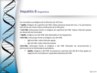 Hepatitis B Diagnóstico

Los marcadores serológicos de la infección por VH B son:
• AgHBs: Antígeno de superficie del VHB: Indica presencia actual del virus. ( Su persistencia
más allá de seis meses indica cronificación de la infección).
• Anti-HBs: Anticuerpos frente al antígeno de superficie del VHB. Indican infección pasada
con desarrollo de inmunidad.
• AgHBc: antígeno core del VHB. Sólo detectable en los hepatocitos.
•Anti-HBc: anticuerpos frente al antígeno core del VHB.
      – IgM anti-HBc: indica infección aguda.
      – IgG anti-HBc: indica infección pasada.
•Anti-HBe: anticuerpo frente al antígeno e del VHB. Marcador de seroconversión y
disminución de la infectividad en portadores.
      • AgHBe: antígeno e del VHB. Su presencia si persiste más allá de la fase aguda, es
          sugestiva de cronicidad con capacidad replicativa del VHB.
 
