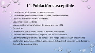  Los adultos y adolescentes sexualmente activos
 Los hombres que tienen relaciones sexuales con otros hombres
 Los bebés nacidos de madres infectadas
 Los profesionales sanitarios
 Los que recibieron transfusiones de sangre antes de 1992
 Drogadictos
 Las personas que se hacen tatuajes o agujeros en el cuerpo
 Los familiares o miembros del hogar de una persona infectada
 Los inmigrantes provenientes de zonas de alto riesgo y los que viajan a las mismas
 Las familias que adoptan niños de países donde la hepatitis B es común (Asia, Europa
Oriental, Suramérica y África)
11.Población susceptible
 